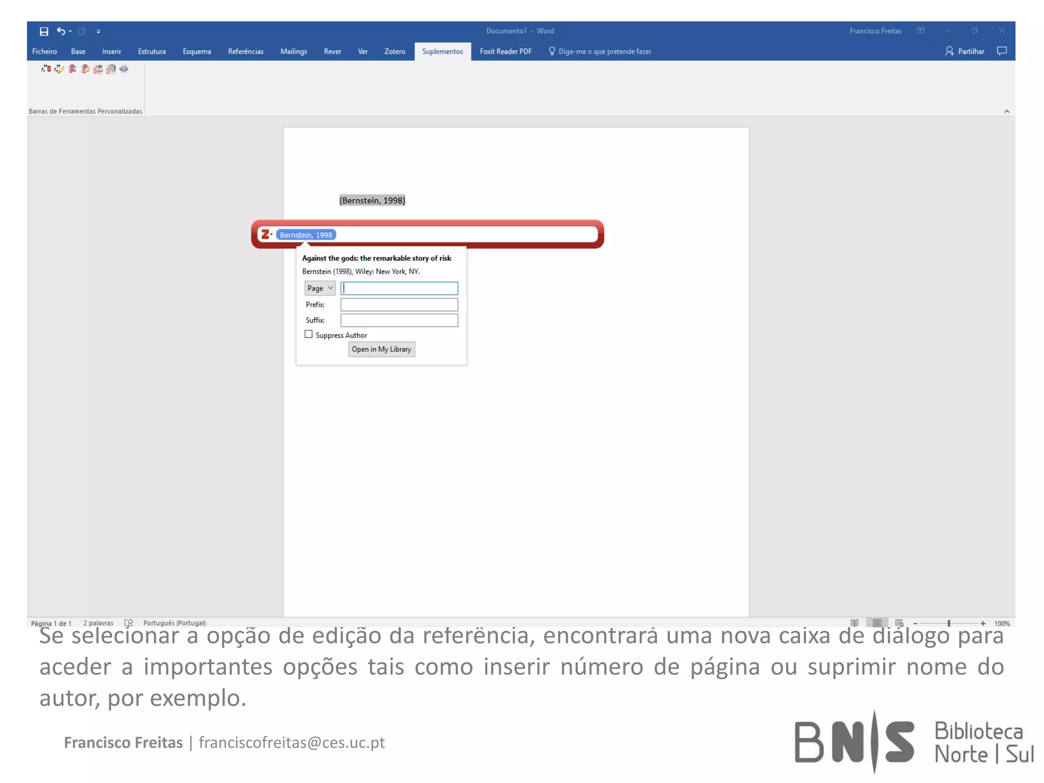 Francisco Freitas | franciscofreitas@ces.uc.pt
Se selecionar a opção de edição da referência, encontrará uma nova caixa de diálogo para
aceder a importantes opções tais como inserir número de página ou suprimir nome do
autor, por exemplo.
 