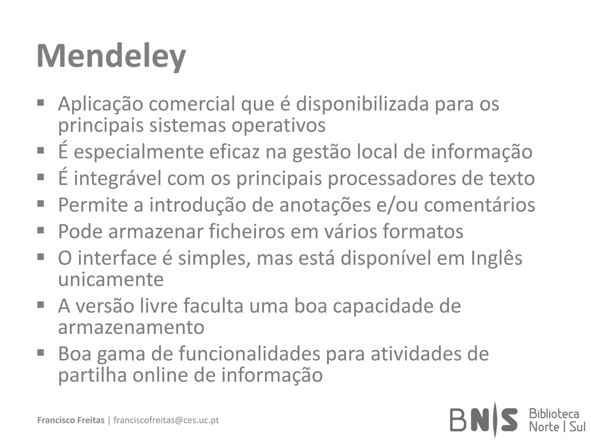 Mendeley
 Aplicação comercial que é disponibilizada para os
principais sistemas operativos
 É especialmente eficaz na gestão local de informação
 É integrável com os principais processadores de texto
 Permite a introdução de anotações e/ou comentários
 Pode armazenar ficheiros em vários formatos
 O interface é simples, mas está disponível em Inglês
unicamente
 A versão livre faculta uma boa capacidade de
armazenamento
 Boa gama de funcionalidades para atividades de
partilha online de informação
Francisco Freitas | franciscofreitas@ces.uc.pt
 