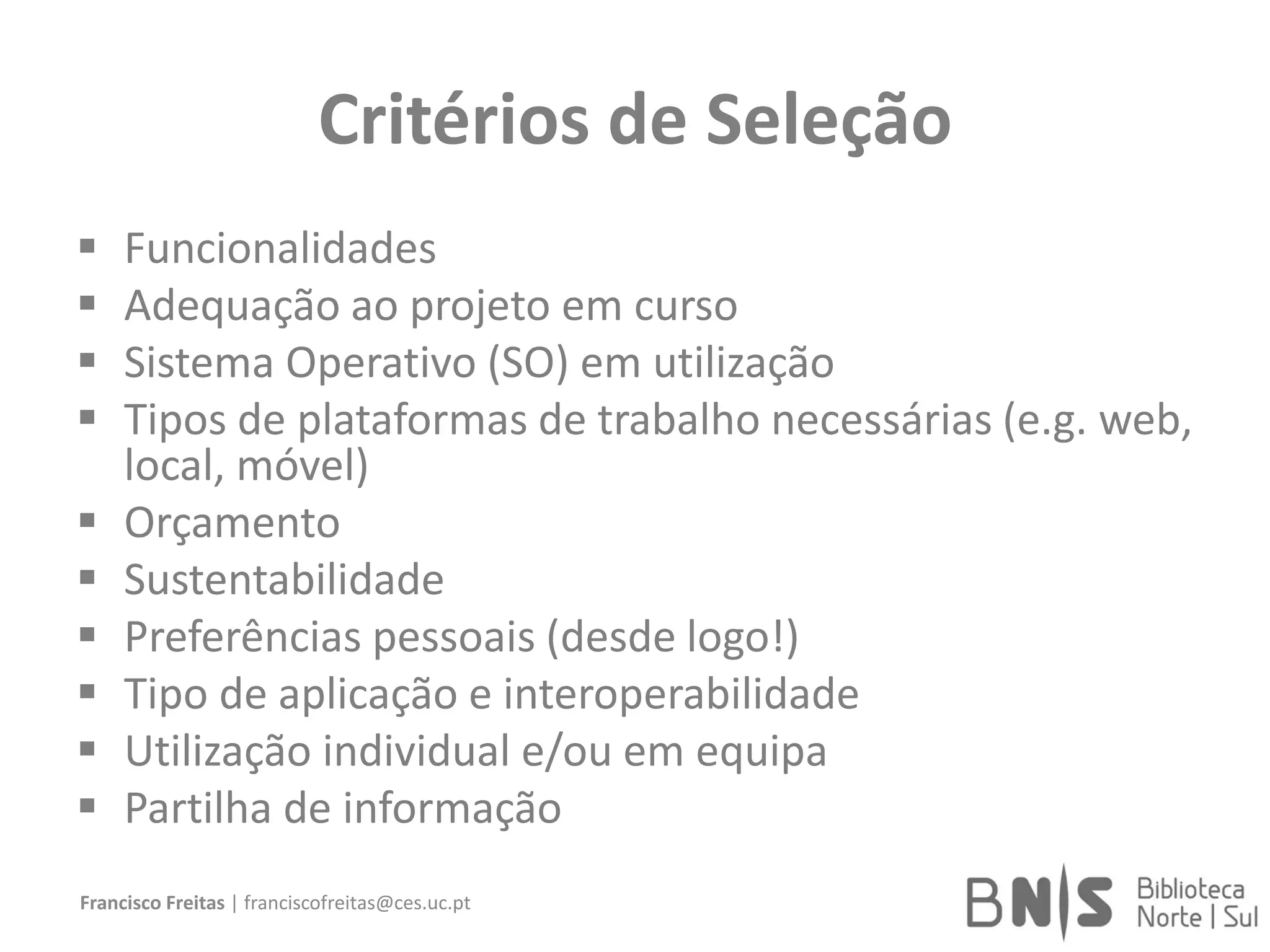 Critérios de Seleção
 Funcionalidades
 Adequação ao projeto em curso
 Sistema Operativo (SO) em utilização
 Tipos de plataformas de trabalho necessárias (e.g. web,
local, móvel)
 Orçamento
 Sustentabilidade
 Preferências pessoais (desde logo!)
 Tipo de aplicação e interoperabilidade
 Utilização individual e/ou em equipa
 Partilha de informação
Francisco Freitas | franciscofreitas@ces.uc.pt
 
