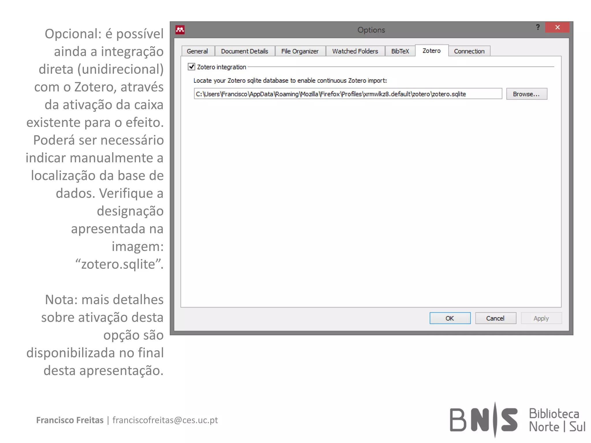 Francisco Freitas | franciscofreitas@ces.uc.pt
Opcional: é possível
ainda a integração
direta (unidirecional)
com o Zotero, através
da ativação da caixa
existente para o efeito.
Poderá ser necessário
indicar manualmente a
localização da base de
dados. Verifique a
designação
apresentada na
imagem:
“zotero.sqlite”.
Nota: mais detalhes
sobre ativação desta
opção são
disponibilizada no final
desta apresentação.
 