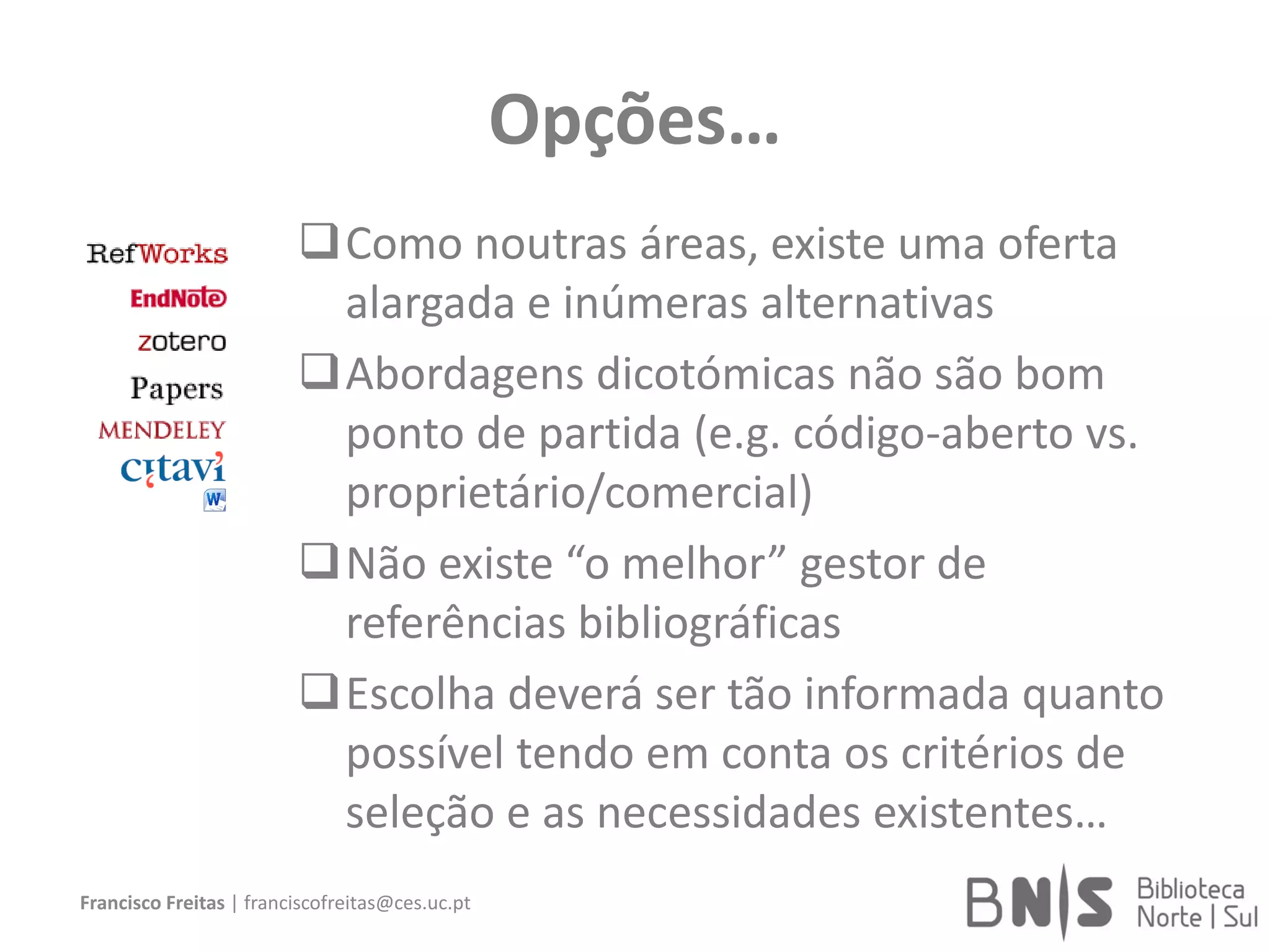 Opções…
Como noutras áreas, existe uma oferta
alargada e inúmeras alternativas
Abordagens dicotómicas não são bom
ponto de partida (e.g. código-aberto vs.
proprietário/comercial)
Não existe “o melhor” gestor de
referências bibliográficas
Escolha deverá ser tão informada quanto
possível tendo em conta os critérios de
seleção e as necessidades existentes…
Francisco Freitas | franciscofreitas@ces.uc.pt
 