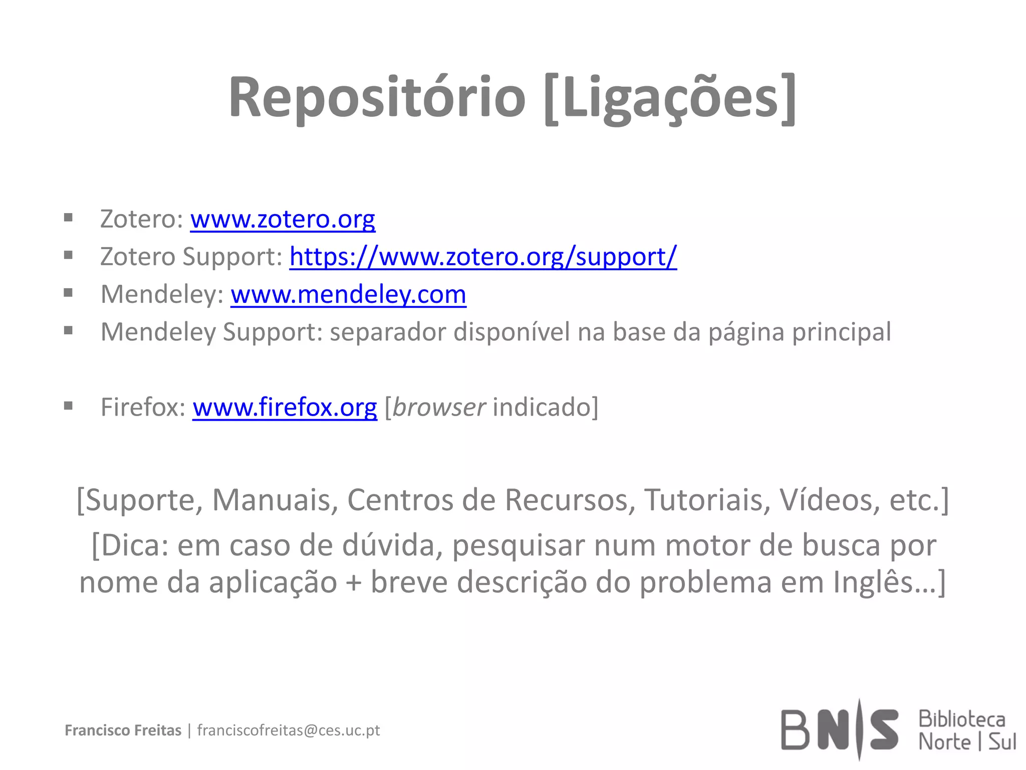 Repositório [Ligações]
 Zotero: www.zotero.org
 Zotero Support: https://www.zotero.org/support/
 Mendeley: www.mendeley.com
 Mendeley Support: separador disponível na base da página principal
 Firefox: www.firefox.org [browser indicado]
[Suporte, Manuais, Centros de Recursos, Tutoriais, Vídeos, etc.]
[Dica: em caso de dúvida, pesquisar num motor de busca por
nome da aplicação + breve descrição do problema em Inglês…]
Francisco Freitas | franciscofreitas@ces.uc.pt
 