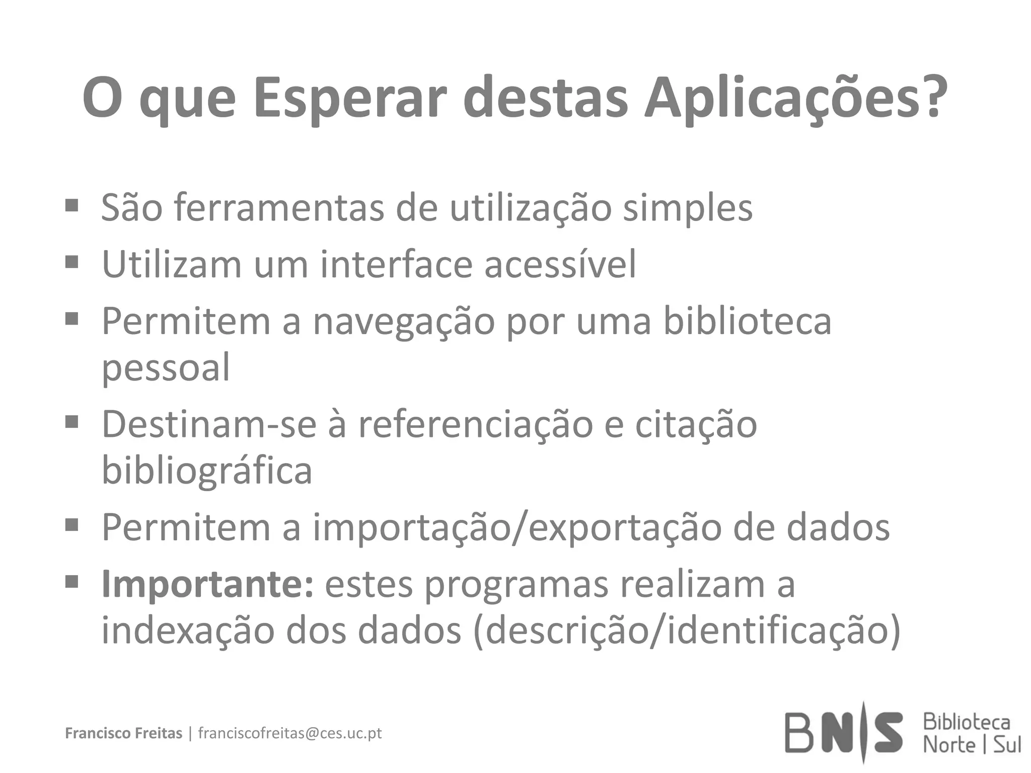O que Esperar destas Aplicações?
 São ferramentas de utilização simples
 Utilizam um interface acessível
 Permitem a navegação por uma biblioteca
pessoal
 Destinam-se à referenciação e citação
bibliográfica
 Permitem a importação/exportação de dados
 Importante: estes programas realizam a
indexação dos dados (descrição/identificação)
Francisco Freitas | franciscofreitas@ces.uc.pt
 