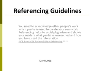 Referencing Guidelines
You need to acknowledge other people’s work
which you have used to create your own work.
Referencing helps to avoid plagiarism and shows
your readers what you have researched and how
you have used the information.
SACE Board of SA Student Guide to Referencing, 2015
March 2016
 