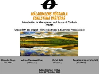 Introduction to Management and Research Methods
EFO249
Group (ITM 11) project – Reflection Paper 8.3(Seminar Presentation)
Chinedu Otuya Adnan Murrawat Khan Mehdi Rahi Foroozan Nasershariati
(coa10001) (amt10001) (mri09003) (fni10002)
Tutor: Michael le Duc
Date: 22nd October, 2010
 