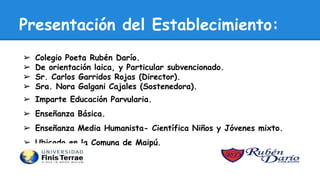 Presentación del Establecimiento:
➢ Colegio Poeta Rubén Darío.
➢ De orientación laica, y Particular subvencionado.
➢ Sr. Carlos Garridos Rojas (Director).
➢ Sra. Nora Galgani Cajales (Sostenedora).
➢ Imparte Educación Parvularia.
➢ Enseñanza Básica.
➢ Enseñanza Media Humanista- Científica Niños y Jóvenes mixto.
➢ Ubicado en la Comuna de Maipú.
 