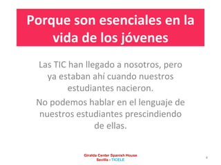 Porque son esenciales en la vida de los jóvenes Las TIC han llegado a nosotros, pero ya estaban ahí cuando nuestros estudiantes nacieron. No podemos hablar en el lenguaje de nuestros estudiantes prescindiendo de ellas. Giralda Center Spanish House Sevilla -  TICELE 