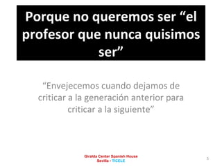Porque no queremos ser “el profesor que nunca quisimos ser” “ Envejecemos cuando dejamos de criticar a la generación anterior para criticar a la siguiente” Giralda Center Spanish House Sevilla -  TICELE 