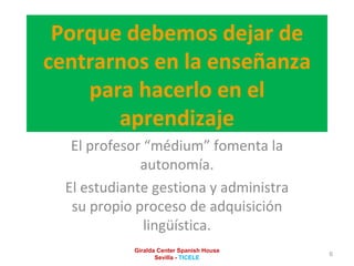Porque debemos dejar de centrarnos en la enseñanza para hacerlo en el aprendizaje El profesor “médium” fomenta la autonomía. El estudiante gestiona y administra su propio proceso de adquisición lingüística. Giralda Center Spanish House Sevilla -  TICELE 