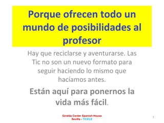 Porque ofrecen todo un mundo de posibilidades al profesor Hay que reciclarse y aventurarse. Las Tic no son un nuevo formato para seguir haciendo lo mismo que hacíamos antes. Están aquí para ponernos la vida más fácil . Giralda Center Spanish House Sevilla -  TICELE 