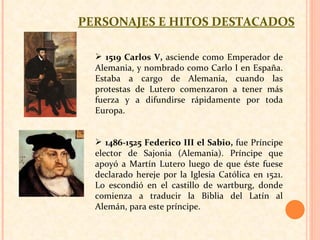 PERSONAJES E HITOS DESTACADOS 1519 Carlos V,  asciende como Emperador de Alemania, y nombrado como Carlo I en España. Estaba a cargo de Alemania, cuando las protestas de Lutero comenzaron a tener más fuerza y a difundirse rápidamente por toda Europa.  1486-1525 Federico III el Sabio,  fue Príncipe elector de Sajonia (Alemania). Príncipe que apoyó a Martín Lutero luego de que éste fuese declarado hereje por la Iglesia Católica en 1521. Lo escondió en el castillo de wartburg, donde comienza a traducir la Biblia del Latín al Alemán, para este príncipe.  