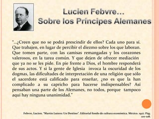 “… ¿Creen que no se podrá prescindir de ellos? Cada uno para sí. Que trabajen, en lugar de percibir el diezmo sobre los que laboran. Que tomen parte, con las camisas remangadas y los corazones valerosos, en la tarea común. Y que dejen de ofrecer mediación  que ya no se les pide. En pie frente a Dios, el hombre responderá de sus actos. Y si la gente de Iglesia  invoca la oscuridad de los dogmas, las dificultades de interpretación de una religión que sólo el sacerdote está calificado para enseñar, ¿no es que la han complicado a su capricho para hacerse indispensables? Así pensaban una parte de los Alemanes, no todos, porque  tampoco aquí hay ninguna unanimidad.” Febvre, Lucien. “Martín Lutero: Un Destino”. Editorial fondo de cultura económica. México. 1927. Pág. 107-108. 