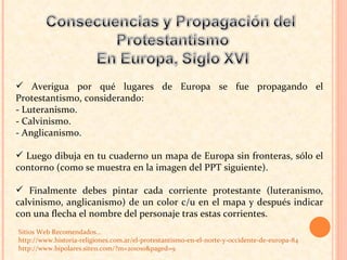 Averigua por qué lugares de Europa se fue propagando el Protestantismo, considerando: - Luteranismo.  - Calvinismo.  - Anglicanismo. Luego dibuja en tu cuaderno un mapa de Europa sin fronteras, sólo el contorno (como se muestra en la imagen del PPT siguiente).  Finalmente debes pintar cada corriente protestante (luteranismo, calvinismo, anglicanismo) de un color c/u en el mapa y después indicar con una flecha el nombre del personaje tras estas corrientes. Sitios Web Recomendados…  http://www.historia-religiones.com.ar/el-protestantismo-en-el-norte-y-occidente-de-europa-84 http://www.bipolares.site11.com/?m=201010&paged=9   