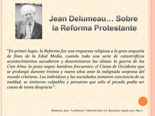 “ En primer lugar, la Reforma fue una respuesta religiosa a la gran angustia de fines de la Edad Media, cuando toda una serie de catastróficos acontecimientos sacudieron y desorientaron las almas: la guerra de los Cien Años: la peste negra: hambres frecuentes: el Cisma de Occidente que se prolongó durante treinta y nueve años ante la indignada sorpresa del mundo cristiano. Los individuos y las sociedades tomaron conciencia de su maldad, se sintieron culpables y pensaron que sólo el pecado podía ser causa de tanta desgracia  “.  Delumeau, Jean. “La Reforma”. Editorial Labor S.A. Barcelona, España 1977. Pág. 6   