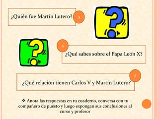 ¿Quién fue Martín Lutero? ¿Qué relación tienen Carlos V y Martín Lutero? ¿Qué sabes sobre el Papa León X? Anota las respuestas en tu cuaderno, conversa con tu compañero de puesto y luego expongan sus conclusiones al curso y profesor 3 5 4 