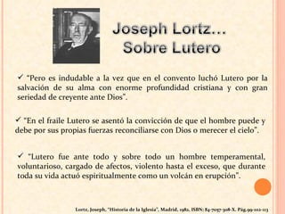 “ Pero es indudable a la vez que en el convento   luchó Lutero por la salvación de su alma con enorme profundidad cristiana   y con gran seriedad de creyente ante Dios”.  “ En el fraile   Lutero se asentó la convicción de que el hombre puede y debe por sus   propias fuerzas reconciliarse con Dios o merecer el cielo”.  “ Lutero fue ante todo y sobre todo un   hombre temperamental, voluntarioso, cargado de afectos, violento hasta el   exceso, que durante toda su vida actuó espiritualmente como un volcán en  e rupción”.  Lortz, Joseph, “Historia de la Iglesia” ,  Madrid, 1982, ISBN: 84-7057-308-X. Pág.99-102-113 