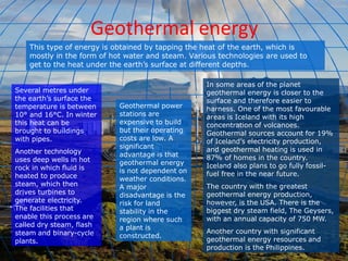 Geothermal energy
This type of energy is obtained by tapping the heat of the earth, which is
mostly in the form of hot water and steam. Various technologies are used to
get to the heat under the earth’s surface at different depths.
Several metres under
the earth’s surface the
temperature is between
10° and 16°C. In winter
this heat can be
brought to buildings
with pipes.
Another technology
uses deep wells in hot
rock in which fluid is
heated to produce
steam, which then
drives turbines to
generate electricity.
The facilities that
enable this process are
called dry steam, flash
steam and binary-cycle
plants.
Geothermal power
stations are
expensive to build
but their operating
costs are low. A
significant
advantage is that
geothermal energy
is not dependent on
weather conditions.
A major
disadvantage is the
risk for land
stability in the
region where such
a plant is
constructed.
In some areas of the planet
geothermal energy is closer to the
surface and therefore easier to
harness. One of the most favourable
areas is Iceland with its high
concentration of volcanoes.
Geothermal sources account for 19%
of Iceland’s electricity production,
and geothermal heating is used in
87% of homes in the country.
Iceland also plans to go fully fossil-
fuel free in the near future.
The country with the greatest
geothermal energy production,
however, is the USA. There is the
biggest dry steam field, The Geysers,
with an annual capacity of 750 MW.
Another country with significant
geothermal energy resources and
production is the Philippines.
 