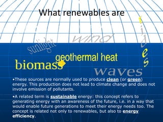 •These are resources found in nature that are self-
regenerating:
•These sources are normally used to produce clean (or green)
energy. This production does not lead to climate change and does not
involve emission of pollutants.
•A related term is sustainable energy: this concept refers to
generating energy with an awareness of the future, i.e. in a way that
would enable future generations to meet their energy needs too. The
concept is related not only to renewables, but also to energy
efficiency.
What renewables are
 
