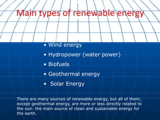 Main types of renewable energy
• Wind energy
• Hydropower (water power)
• Biofuels
• Geothermal energy
• Solar Energy
There are many sources of renewable energy, but all of them,
except geothermal energy, are more or less directly related to
the sun: the main source of clean and sustainable energy for
the earth.
 