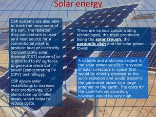 Solar energy
CSP systems are also able
to track the movement of
the sun. The radiation
they concentrate is used
as a heat source for a
conventional plant to
produce heat or electricity
[concentrating solar
thermal (CST) systems] or
is directed to PV surfaces
to generate electrical
power [concentrating PV
(CPV) technology].
CSP allows solar
installations to increase
their productivity. CSP
plants take up smaller
areas, which helps to
reduce costs.
There are various concentrating
technologies, the most prominent
being the solar trough, the
parabolic dish and the solar power
tower.
A notable and ambitious project is
the solar power satellite: a system
of solar collectors in space that
would be directly exposed to the
sun’s radiation and would transmit
the generated power to a large
antenna on the earth. The costs for
the satellite’s construction,
however, would be very high.
 