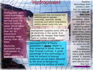 Hydropower
Hydropower (also
called hydraulic or
water power) is
derived from the
force of moving
water. Since water
is much denser
than air, its
movement
generates more
energy than wind
does.
Electricity
generated with
hydropower is
called
hydroelectricity.
Hydropower was harnessed with
waterwheels to operate
watermills, sawmills, textile
machines and others long before
electric power came into use.
Hydroelectricity is mostly
generated in dams. Water is
first collected in dams, then let
flow through turbines. A great
advantage of this technology is
that the amount of energy
produced can be easily adjusted
to the level of demand by
controlling the outflow of water.
Hydropower supplies some 19% of
all electricity in the world. It is
generally far cheaper than fossil
fuels or nuclear energy.
Another
technology that
utilizes a dam
but no reservoir
is the run-of-
the-river
hydroelectric
generation. Here,
the dam cuts
across the river,
ensuring water
will fall from its
upper edge, pass
through turbines
and flow back
into the lower
level of the river.
In some run-of-
the-river
installations,
water is directed
into a pipe, from
where it passes
through turbines
and returns into
the river.
 
