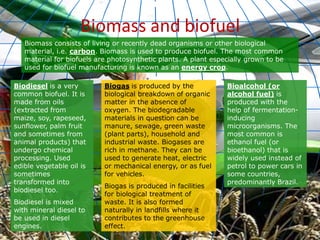 Biomass and biofuel
Biomass consists of living or recently dead organisms or other biological
material, i.e. carbon. Biomass is used to produce biofuel. The most common
material for biofuels are photosynthetic plants. A plant especially grown to be
used for biofuel manufacturing is known as an energy crop.
Biodiesel is a very
common biofuel. It is
made from oils
(extracted from
maize, soy, rapeseed,
sunflower, palm fruit
and sometimes from
animal products) that
undergo chemical
processing. Used
edible vegetable oil is
sometimes
transformed into
biodiesel too.
Biodiesel is mixed
with mineral diesel to
be used in diesel
engines.
Biogas is produced by the
biological breakdown of organic
matter in the absence of
oxygen. The biodegradable
materials in question can be
manure, sewage, green waste
(plant parts), household and
industrial waste. Biogases are
rich in methane. They can be
used to generate heat, electric
or mechanical energy, or as fuel
for vehicles.
Biogas is produced in facilities
for biological treatment of
waste. It is also formed
naturally in landfills where it
contributes to the greenhouse
effect.
Bioalcohol (or
alcohol fuel) is
produced with the
help of fermentation-
inducing
microorganisms. The
most common is
ethanol fuel (or
bioethanol) that is
widely used instead of
petrol to power cars in
some countries,
predominantly Brazil.
 