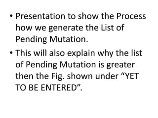 • Presentation to show the Process
how we generate the List of
Pending Mutation.
• This will also explain why the list
of Pending Mutation is greater
then the Fig. shown under “YET
TO BE ENTERED”.
 