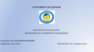 UNIVERSITY OF GONDAR
INSTITUTE OF TECHNOLOGY
DEPARTMENT OF AUTOMOTIVE ENGINEERING
Presentation Title: REGENERATIVE BRAKING
Prepared By: Dawit Abera CHECKED BY: Mr. Tesfahun(Ass.Pro)
 