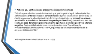 • Artículo 30.- Calificación de procedimientos administrativos
Todos los procedimientos administrativos que, por exigencia legal, deben iniciar los
administrados ante las entidades para satisfacer o ejercer sus intereses o derechos, se
clasifican conforme a las disposiciones del presente capítulo, en: procedimientos de
aprobación automática o de evaluación previa por la entidad, y este último a su vez
sujeto, en caso de falta de pronunciamiento oportuno, a silencio positivo o silencio
negativo. Cada entidad señala estos procedimientos en suTexto Único de
Procedimientos Administrativos -TUPA, siguiendo los criterios establecidos en el
presente ordenamiento.”
Artículo 30 de la LPAG (modificado por el DL N.° 1272)
 