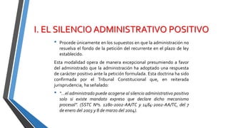 I. EL SILENCIO ADMINISTRATIVO POSITIVO
• Procede únicamente en los supuestos en que la administración no
resuelva el fondo de la petición del recurrente en el plazo de ley
establecido.
Esta modalidad opera de manera excepcional presumiendo a favor
del administrado que la administración ha adoptado una respuesta
de carácter positivo ante la petición formulada. Esta doctrina ha sido
confirmada por el Tribunal Constitucional que, en reiterada
jurisprudencia, ha señalado:
• “…el administrado puede acogerse al silencio administrativo positivo
solo si existe mandato expreso que declare dicho mecanismo
procesal”. (SSTC Nºs. 1280-2002-AA/TC y 1484-2002-AA/TC, del 7
de enero del 2003 y 8 de marzo del 2004).
 