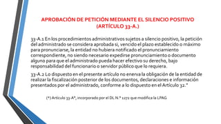 APROBACIÓN DE PETICIÓN MEDIANTE EL SILENCIO POSITIVO
(ARTÍCULO 33-A.)
33-A.1 En los procedimientos administrativos sujetos a silencio positivo, la petición
del administrado se considera aprobada si, vencido el plazo establecido o máximo
para pronunciarse, la entidad no hubiera notificado el pronunciamiento
correspondiente, no siendo necesario expedirse pronunciamiento o documento
alguno para que el administrado pueda hacer efectivo su derecho, bajo
responsabilidad del funcionario o servidor público que lo requiera.
33-A.2 Lo dispuesto en el presente artículo no enerva la obligación de la entidad de
realizar la fiscalización posterior de los documentos, declaraciones e información
presentados por el administrado, conforme a lo dispuesto en el Artículo 32.”
(*) Artículo 33-A°, incorporado por el DL N.° 1272 que modifica la LPAG
 
