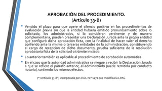 APROBACIÓN DEL PROCEDIMIENTO.
(Artículo 33-B)
• Vencido el plazo para que opere el silencio positivo en los procedimientos de
evaluación previa sin que la entidad hubiera emitido pronunciamiento sobre lo
solicitado, los administrados, si lo consideran pertinente y de manera
complementaria, pueden presentar una Declaración Jurada ante la propia entidad
que configuró dicha aprobación ficta, con la finalidad de hacer valer el derecho
conferido ante la misma o terceras entidades de la administración, constituyendo
el cargo de recepción de dicho documento, prueba suficiente de la resolución
aprobatoria ficta de la solicitud o trámite iniciado.
• Lo anterior también es aplicable al procedimiento de aprobación automática.
• En el caso que la autoridad administrativa se niegue a recibir la Declaración Jurada
a que se refiere el párrafo anterior, el administrado puede remitirla por conducto
notarial, surtiendo los mismos efectos.
(*) Artículo 33-B°, incorporado por el DL N.° 1272 que modifica la LPAG
 