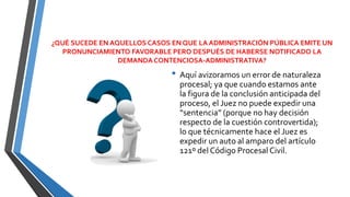¿QUÉ SUCEDE EN AQUELLOS CASOS EN QUE LA ADMINISTRACIÓN PÚBLICA EMITE UN
PRONUNCIAMIENTO FAVORABLE PERO DESPUÉS DE HABERSE NOTIFICADO LA
DEMANDA CONTENCIOSA-ADMINISTRATIVA?
• Aquí avizoramos un error de naturaleza
procesal; ya que cuando estamos ante
la figura de la conclusión anticipada del
proceso, el Juez no puede expedir una
“sentencia” (porque no hay decisión
respecto de la cuestión controvertida);
lo que técnicamente hace el Juez es
expedir un auto al amparo del artículo
121º del Código Procesal Civil.
 