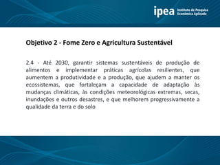 Título 11
Objetivo 2 - Fome Zero e Agricultura Sustentável
2.4 - Até 2030, garantir sistemas sustentáveis de produção de
alimentos e implementar práticas agrícolas resilientes, que
aumentem a produtividade e a produção, que ajudem a manter os
ecossistemas, que fortaleçam a capacidade de adaptação às
mudanças climáticas, às condições meteorológicas extremas, secas,
inundações e outros desastres, e que melhorem progressivamente a
qualidade da terra e do solo
 