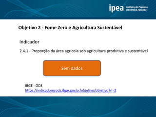 Título 11
Objetivo 2 - Fome Zero e Agricultura Sustentável
2.4.1 - Proporção da área agrícola sob agricultura produtiva e sustentável
Indicador
Sem dados
https://indicadoresods.ibge.gov.br/objetivo/objetivo?n=2
IBGE - ODS
 