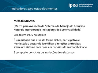 Método MESMIS
(Marco para Avaliação de Sistemas de Manejo de Recursos
Naturais Incorporando Indicadores de Sustentabilidade)
Criado em 1995 no México
É um método que atua de forma cíclica, participativa e
multiescalar, buscando identificar alterações antrópicas
sobre um sistema com base em padrões de sustentabilidade
É composto por ciclos de avaliações de seis passos
Indicadores para estabelecimentos
 