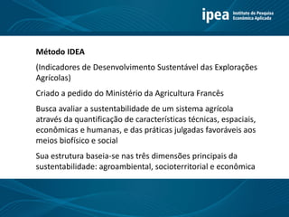 Método IDEA
(Indicadores de Desenvolvimento Sustentável das Explorações
Agrícolas)
Criado a pedido do Ministério da Agricultura Francês
Busca avaliar a sustentabilidade de um sistema agrícola
através da quantificação de características técnicas, espaciais,
econômicas e humanas, e das práticas julgadas favoráveis aos
meios biofísico e social
Sua estrutura baseia-se nas três dimensões principais da
sustentabilidade: agroambiental, socioterritorial e econômica
 