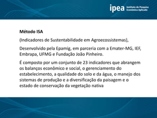 Método ISA
(Indicadores de Sustentabilidade em Agroecossistemas),
Desenvolvido pela Epamig, em parceria com a Emater-MG, IEF,
Embrapa, UFMG e Fundação João Pinheiro.
É composto por um conjunto de 23 indicadores que abrangem
os balanços econômico e social, o gerenciamento do
estabelecimento, a qualidade do solo e da água, o manejo dos
sistemas de produção e a diversificação da paisagem e o
estado de conservação da vegetação nativa
 