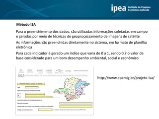 Método ISA
Para o preenchimento dos dados, são utilizadas informações coletadas em campo
e geradas por meio de técnicas de geoprocessamento de imagens de satélite
As informações são preenchidas diretamente no sistema, em formato de planilha
eletrônica
Para cada indicador é gerado um índice que varia de 0 a 1, sendo 0,7 o valor de
base considerado para um bom desempenho ambiental, social e econômico
http://www.epamig.br/projeto-isa/
 