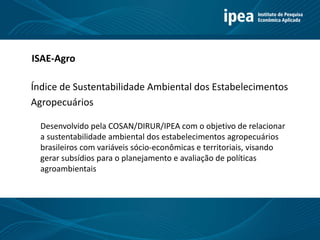 Título 11
Índice de Sustentabilidade Ambiental dos Estabelecimentos
Agropecuários
ISAE-Agro
Desenvolvido pela COSAN/DIRUR/IPEA com o objetivo de relacionar
a sustentabilidade ambiental dos estabelecimentos agropecuários
brasileiros com variáveis sócio-econômicas e territoriais, visando
gerar subsídios para o planejamento e avaliação de políticas
agroambientais
 