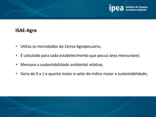 Título 11
ISAE-Agro
• Utiliza os microdados do Censo Agropecuário;
• É calculado para cada estabelecimento que possui área mensurável;
• Mensura a sustentabilidade ambiental relativa;
• Varia de 0 a 1 e quanto maior o valor do índice maior a sustentabilidade;
 
