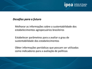 Melhorar as informações sobre a sustentabilidade dos
estabelecimentos agropecuários brasileiros
Desafios para o futuro
Estabelecer parâmetros para a avaliar o grau de
sustentabilidade dos estabelecimentos
Obter informações periódicas que possam ser utilizadas
como indicadores para a avaliação de políticas
 