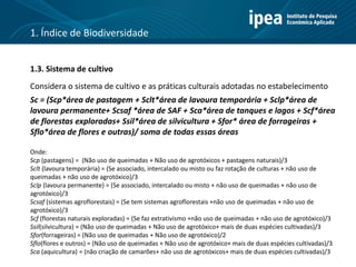 1.3. Sistema de cultivo
Considera o sistema de cultivo e as práticas culturais adotadas no estabelecimento
Sc = (Scp*área de pastagem + Sclt*área de lavoura temporária + Sclp*área de
lavoura permanente+ Scsaf *área de SAF + Sca*área de tanques e lagos + Scf*área
de florestas exploradas+ Ssil*área de silvicultura + Sfor* área de forrageiras +
Sflo*área de flores e outras)/ soma de todas essas áreas
Onde:
Scp (pastagens) = (Não uso de queimadas + Não uso de agrotóxicos + pastagens naturais)/3
Sclt (lavoura temporária) = (Se associado, intercalado ou misto ou faz rotação de culturas + não uso de
queimadas + não uso de agrotóxico)/3
Sclp (lavoura permanente) = (Se associado, intercalado ou misto + não uso de queimadas + não uso de
agrotóxico)/3
Scsaf (sistemas agroflorestais) = (Se tem sistemas agroflorestais +não uso de queimadas + não uso de
agrotóxico)/3
Scf (florestas naturais exploradas) = (Se faz extrativismo +não uso de queimadas + não uso de agrotóxico)/3
Ssil(silvicultura) = (Não uso de queimadas + Não uso de agrotóxico+ mais de duas espécies cultivadas)/3
Sfor(forrageiras) = (Não uso de queimadas + Não uso de agrotóxico)/2
Sflo(flores e outros) = (Não uso de queimadas + Não uso de agrotóxico+ mais de duas espécies cultivadas)/3
Sca (aquicultura) = (não criação de camarões+ não uso de agrotóxicos+ mais de duas espécies cultivadas)/3
1. Índice de Biodiversidade
 