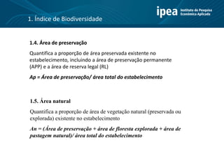 1.4. Área de preservação
Quantifica a proporção de área preservada existente no
estabelecimento, incluindo a área de preservação permanente
(APP) e a área de reserva legal (RL)
Ap = Área de preservação/ área total do estabelecimento
1.5. Área natural
Quantifica a proporção de área de vegetação natural (preservada ou
explorada) existente no estabelecimento
An = (Área de preservação + área de floresta explorada + área de
pastagem natural)/ área total do estabelecimento
1. Índice de Biodiversidade
 