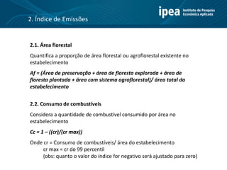 2. Índice de Emissões
2.1. Área florestal
Quantifica a proporção de área florestal ou agroflorestal existente no
estabelecimento
Af = (Área de preservação + área de floresta explorada + área de
floresta plantada + área com sistema agroflorestal)/ área total do
estabelecimento
2.2. Consumo de combustíveis
Considera a quantidade de combustível consumido por área no
estabelecimento
Cc = 1 – ((cr)/(cr max))
Onde cr = Consumo de combustíveis/ área do estabelecimento
cr max = cr do 99 percentil
(obs: quanto o valor do índice for negativo será ajustado para zero)
 
