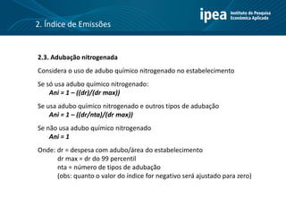 2.3. Adubação nitrogenada
Considera o uso de adubo químico nitrogenado no estabelecimento
Se só usa adubo químico nitrogenado:
Ani = 1 – ((dr)/(dr max))
Se usa adubo químico nitrogenado e outros tipos de adubação
Ani = 1 – ((dr/nta)/(dr max))
Se não usa adubo químico nitrogenado
Ani = 1
Onde: dr = despesa com adubo/área do estabelecimento
dr max = dr do 99 percentil
nta = número de tipos de adubação
(obs: quanto o valor do índice for negativo será ajustado para zero)
2. Índice de Emissões
 