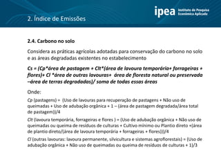 2.4. Carbono no solo
Considera as práticas agrícolas adotadas para conservação do carbono no solo
e as áreas degradadas existentes no estabelecimento
Cs = (Cp*área de pastagem + Clt*(área de lavoura temporária+ forrageiras +
flores)+ Cl *área de outras lavouras+ área de floresta natural ou preservada
–área de terras degradadas)/ soma de todas essas áreas
Onde:
Cp (pastagens) = (Uso de lavouras para recuperação de pastagens + Não uso de
queimadas + Uso de adubação orgânica + 1 – (área de pastagem degradada/área total
de pastagem))/4
Clt (lavoura temporária, forrageiras e flores ) = (Uso de adubação orgânica + Não uso de
queimadas ou queima de resíduos de culturas + Cultivo mínimo ou Plantio direto +(área
de plantio direto/(área de lavoura temporária + forrageiras + flores)))/4
Cl (outras lavouras: lavoura permanente, silvicultura e sistemas agroflorestais) = (Uso de
adubação orgânica + Não uso de queimadas ou queima de resíduos de culturas + 1)/3
2. Índice de Emissões
 