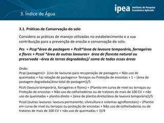 3.1. Práticas de Conservação do solo
Considera as práticas de manejo utilizadas no estabelecimento e a sua
contribuição para a prevenção de erosão e conservação do solo.
Pcs = Pcsp*área de pastagem + Pcslt*área de lavoura temporária, forrageiras
e flores + Pcsol *área de outras lavouras+ área de floresta natural ou
preservada –área de terras degradadas)/ soma de todas essas áreas
Onde:
Pcsp (pastagens)= (Uso de lavouras para recuperação de pastagens + Não uso de
queimadas + Faz rotação de pastagens+ Terraços ou Proteção de encostas + 1 – (área de
pastagem degradada/área total de pastagem))/5
Pcslt (lavoura temporária, forrageiras e flores) = (Plantio em curva de nível ou terraços ou
Proteção de encostas + Não uso de colheitadeiras ou de tratores de mais de 100 CV + não
uso de queimadas + plantio direto + (área de plantio direto/área de lavoura temporária))/5
Pcsol (outras lavouras: lavoura permanente, silvicultura e sistemas agroflorestais) = (Plantio
em curva de nível ou terraços ou proteção de encostas + Não uso de colheitadeiras ou de
tratores de mais de 100 CV + não uso de queimadas + 1)/4
3. Índice de Água
 