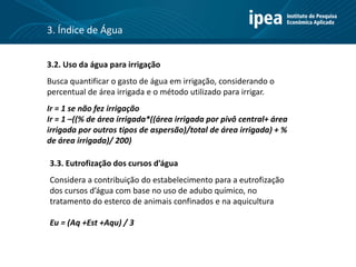 3.2. Uso da água para irrigação
Busca quantificar o gasto de água em irrigação, considerando o
percentual de área irrigada e o método utilizado para irrigar.
Ir = 1 se não fez irrigação
Ir = 1 –((% de área irrigada*((área irrigada por pivô central+ área
irrigada por outros tipos de aspersão)/total de área irrigada) + %
de área irrigada)/ 200)
3.3. Eutrofização dos cursos d’água
Considera a contribuição do estabelecimento para a eutrofização
dos cursos d’água com base no uso de adubo químico, no
tratamento do esterco de animais confinados e na aquicultura
Eu = (Aq +Est +Aqu) / 3
3. Índice de Água
 