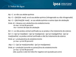 Aq = 1 se não usa adubo químico
Aq = 1 – ((dr)/(dr max)) se só usa adubo químico (nitrogenado ou não nitrogenado)
Aq = 1 – ((dr/nta)/(dr max)) se usa adubo químico e outros tipos de adubação
Onde: dr = despesa com adubo/área do estabelecimento
dr max = dr do 99 percentil
nta = número de tipos de adubação
Est = 1 se não produz animal confinado ou se produz e faz tratamento do esterco
Est = 1 –(pr/ pr max)(boi) – (pr/ pr max)(porco) - (pr/ pr max)(galinha) - (pr/ pr
max)(coelho) se produz animal confinado e não faz tratamento do esterco
Onde: pr = produção/área do estabelecimento
pr max = pr do 99 percentil
Aqu = 1 – (pr/ pr max)(camarão) - (pr/ pr max)(peixes)
Onde: pr = produção (camarão ou peixes)/área do estabelecimento
pr max = pr do 99 percentil
(obs: quanto o valor do índice for negativo será ajustado para zero)
3. Índice de Água
 
